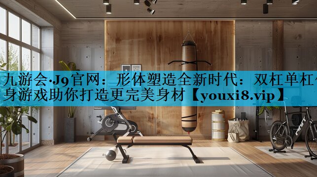 形体塑造全新时代：双杠单杠健身游戏助你打造更完美身材